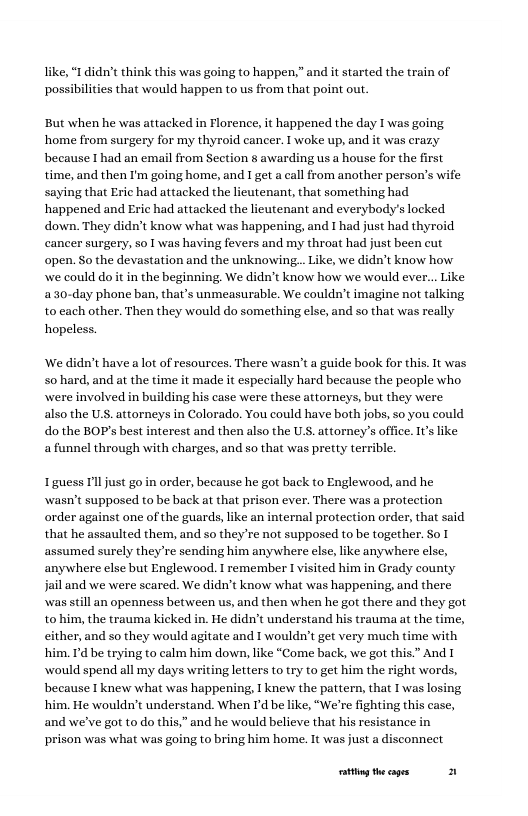 “Ididn’t think this was going to happen,” and it started the train of s that would happen to us from that point out. pos But when he was attacked in Florence, it happened the day I was going home from surgery for my thyroid cancer. T woke up, and it was erazy because I had an email from Seetion § awarding us a house for the first time, and then I’m going home, and I get a call from another person’s wife saying that Eric had attacked the lieutenant, that something had happened and Eric had attacked the lieutenant and everybody’s locked down. They didn’t know what was happening, and I had just had thyroid cancer surgery, so I was having fevers and my throat had just been cut open. So the devastation and the unknowing... Like, we didn’t know how we could do it in the beginning. We didn’t know how we would ever... Like a30-day phone ban, that’s unmeasurable. We couldn’t imagine not talking to cach other. Then they would do something else, and so that was really hopeless. ‘We didn’t have a lot of resources. There wasn’t a guide book for this. It was 5o hard, and at the time it made it especially hard because the people who were involved in building his case were these attorneys, but they were also the U.S. attorneys in Colorado. You could have both jobs, so you could dothe BOP’s best interest and then also the U.S. attorney’s office. 1’ like a funnel through with charges, and so that was pretty terrible. 1 guess Il just go in order, because he got back to Englewood, and he wasn’t supposed to be back at that prison ever. There was a protection order against one of the guards, like an internal protection order, that said that he assaulted them, and so they’re not supposed to be together. So 1 assumed surely theyre sending him anywhere else, ke anywhere else, anywhere else but Englewood. I remember 1 visited him in Grady county jail and we were scared. We didn’t know what was happening, and there was still an openness between us, and then when he got there and they got to him, the trauma kicked in. He didn’t understand his trauma at the time, cither, and so they would agitate and 1 wouldn’t get very much time with him. I’d be trying to calm him down, like “Come back, we got this.” And [ would spend all my days writing letters to try to get him the right words, because I knew what was happening, 1 knew the pattern, that I was losing him. He wouldn’t understand. When Id be like, “We’re fig and we’ve got to do this,” and he would believe that his resistance in prison was what was going to bring him home. It was just a disconnect oty theages 2